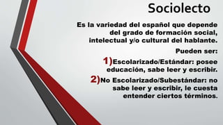 Sociolecto
Es la variedad del español que depende
del grado de formación social,
intelectual y/o cultural del hablante.
Pueden ser:
1)Escolarizado/Estándar: posee
educación, sabe leer y escribir.
2)No Escolarizado/Subestándar: no
sabe leer y escribir, le cuesta
entender ciertos términos.
