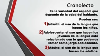 Cronolecto
Es la variedad del español que
depende de la edad del hablante.
Pueden ser:
1)Infantil: el uso de la lengua que
hacen los niños.
2)Adolescente: el uso que hacen los
jóvenes de la lengua está
relacionado con lo que podemos
llamar como jerga adolescente.
3)Adulto: el uso de la lengua que
hacen los adultos.