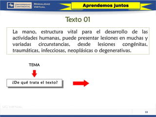 13 
Lamano,estructuravitalparaeldesarrollodelasactividadeshumanas,puedepresentarlesionesenmuchasyvariadascircunstancias,desdelesionescongénitas, traumáticas,infecciosas,neoplásicasodegenerativas. 
TEMA 
¿De qué trata el texto? 
Aprendemos juntos 
Texto 01  