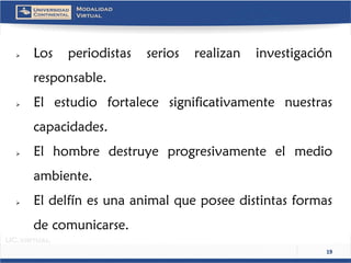 19 
 Losperiodistasseriosrealizaninvestigaciónresponsable. 
 Elestudiofortalecesignificativamentenuestrascapacidades. 
 Elhombredestruyeprogresivamenteelmedioambiente. 
 Eldelfínesunaanimalqueposeedistintasformasdecomunicarse.  