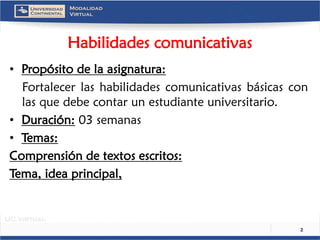 Habilidades comunicativas 
•Propósito de la asignatura: 
Fortalecerlashabilidadescomunicativasbásicasconlasquedebecontarunestudianteuniversitario. 
•Duración:03 semanas 
•Temas: 
Comprensión de textos escritos: 
Tema, idea principal, 
2 
 