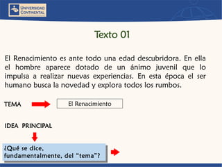ElRenacimientoesantetodounaedaddescubridora.Enellaelhombreaparecedotadodeunánimojuvenilqueloimpulsaarealizarnuevasexperiencias.Enestaépocaelserhumanobuscalanovedadyexploratodoslosrumbos. 
El Renacimiento 
TEMA 
IDEAPRINCIPAL 
¿Qué se dice, fundamentalmente, del “tema”? 
Texto 01  