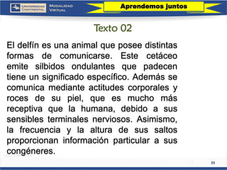 25 
Eldelfínesunaanimalqueposeedistintasformasdecomunicarse.Estecetáceoemitesilbidosondulantesquepadecentieneunsignificadoespecífico.Ademássecomunicamedianteactitudescorporalesyrocesdesupiel,queesmuchomásreceptivaquelahumana,debidoasussensiblesterminalesnerviosos.Asimismo, lafrecuenciaylaalturadesussaltosproporcionaninformaciónparticularasuscongéneres. 
Aprendemos juntos 
Texto 02  