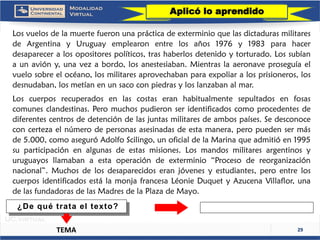 29 
LosvuelosdelamuertefueronunaprácticadeexterminioquelasdictadurasmilitaresdeArgentinayUruguayemplearonentrelosaños1976y1983parahacerdesapareceralosopositorespolíticos,trashaberlosdetenidoytorturado.Lossubíanaunavióny,unavezabordo,losanestesiaban.Mientraslaaeronaveproseguíaelvuelosobreelocéano,losmilitaresaprovechabanparaexpoliaralosprisioneros,losdesnudaban,losmetíanenunsacoconpiedrasyloslanzabanalmar. 
Loscuerposrecuperadosenlascostaseranhabitualmentesepultadosenfosascomunesclandestinas.Peromuchospudieronseridentificadoscomoprocedentesdediferentescentrosdedetencióndelasjuntasmilitaresdeambospaíses.Sedesconoceconcertezaelnúmerodepersonasasesinadasdeestamanera,peropuedensermásde5.000,comoaseguróAdolfoScilingo,unoficialdelaMarinaqueadmitióen1995suparticipaciónenalgunasdeestasmisiones.Losmandosmilitaresargentinosyuruguayosllamabanaestaoperacióndeexterminio“Procesodereorganizaciónnacional”.Muchosdelosdesaparecidoseranjóvenesyestudiantes,peroentreloscuerposidentificadosestálamonjafrancesaLéonieDuquetyAzucenaVillaflor,unadelasfundadorasdelasMadresdelaPlazadeMayo. 
Aplicó lo aprendido 
TEMA 
¿De qué trata el texto?  