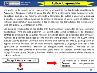 30 
LosvuelosdelamuertefueronunaprácticadeexterminioquelasdictadurasmilitaresdeArgentinayUruguayemplearonentrelosaños1976y1983parahacerdesapareceralosopositorespolíticos,trashaberlosdetenidoytorturado.Lossubíanaunavióny,unavezabordo,losanestesiaban.Mientraslaaeronaveproseguíaelvuelosobreelocéano,losmilitaresaprovechabanparaexpoliaralosprisioneros,losdesnudaban,losmetíanenunsacoconpiedrasyloslanzabanalmar. 
Loscuerposrecuperadosenlascostaseranhabitualmentesepultadosenfosascomunesclandestinas.Peromuchospudieronseridentificadoscomoprocedentesdediferentescentrosdedetencióndelasjuntasmilitaresdeambospaíses.Sedesconoceconcertezaelnúmerodepersonasasesinadasdeestamanera,peropuedensermásde5.000,comoaseguróAdolfoScilingo,unoficialdelaMarinaqueadmitióen1995suparticipaciónenalgunasdeestasmisiones.Losmandosmilitaresargentinosyuruguayosllamabanaestaoperacióndeexterminio“Procesodereorganizaciónnacional”.Muchosdelosdesaparecidoseranjóvenesyestudiantes,peroentreloscuerposidentificadosestálamonjafrancesaLéonieDuquetyAzucenaVillaflor,unadelasfundadorasdelasMadresdelaPlazadeMayo. 
Aplicó lo aprendido 
LosvuelosdelamuerteodelProcesodereorganizaciónnacional 
TEMA 
¿De qué trata el texto?  