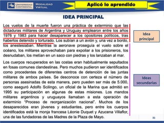 31 
IDEA PRINCIPAL 
LosvuelosdelamuertefueronunaprácticadeexterminioquelasdictadurasmilitaresdeArgentinayUruguayemplearonentrelosaños1976y1983parahacerdesapareceralosopositorespolíticos,trashaberlosdetenidoytorturado.Lossubíanaunavióny,unavezabordo, losanestesiaban.Mientraslaaeronaveproseguíaelvuelosobreelocéano,losmilitaresaprovechabanparaexpoliaralosprisioneros,losdesnudaban,losmetíanenunsacoconpiedrasyloslanzabanalmar. 
Loscuerposrecuperadosenlascostaseranhabitualmentesepultadosenfosascomunesclandestinas.Peromuchospudieronseridentificadoscomoprocedentesdediferentescentrosdedetencióndelasjuntasmilitaresdeambospaíses.Sedesconoceconcertezaelnúmerodepersonasasesinadasdeestamanera,peropuedensermásde5.000, comoaseguróAdolfoScilingo,unoficialdelaMarinaqueadmitióen1995suparticipaciónenalgunasdeestasmisiones.Losmandosmilitaresargentinosyuruguayosllamabanaestaoperacióndeexterminio“Procesodereorganizaciónnacional”.Muchosdelosdesaparecidoseranjóvenesyestudiantes,peroentreloscuerposidentificadosestálamonjafrancesaLéonieDuquetyAzucenaVillaflor, unadelasfundadorasdelasMadresdelaPlazadeMayo. 
Ideas secundarias 
Idea principal 
Aplicó lo aprendido  