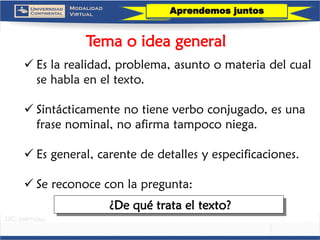 Tema o idea general 
Es la realidad, problema, asunto o materia del cual se habla en el texto. 
Sintácticamente no tiene verbo conjugado, es una frase nominal, no afirma tampoco niega. 
Es general, carente de detalles y especificaciones. 
Se reconoce con la pregunta: 
¿De qué trata el texto? 
Aprendemos juntos  