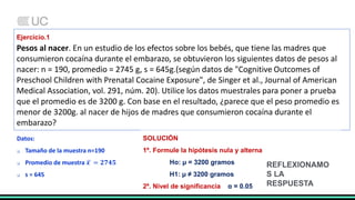 Ejercicio.1
Pesos al nacer. En un estudio de los efectos sobre los bebés, que tiene las madres que
consumieron cocaína durante el embarazo, se obtuvieron los siguientes datos de pesos al
nacer: n = 190, promedio = 2745 g, s = 645g.(según datos de "Cognitive Outcomes of
Preschool Children with Prenatal Cocaine Exposure", de Singer et al., Journal of American
Medical Association, vol. 291, núm. 20). Utilice los datos muestrales para poner a prueba
que el promedio es de 3200 g. Con base en el resultado, ¿parece que el peso promedio es
menor de 3200g. al nacer de hijos de madres que consumieron cocaína durante el
embarazo?
Datos:
 Tamaño de la muestra n=190
 Promedio de muestra 𝒙 = 𝟐𝟕𝟒𝟓
 s = 645
SOLUCIÓN
1º. Formule la hipótesis nula y alterna
Ho: µ = 3200 gramos
H1: µ ≠ 3200 gramos
2º. Nivel de significancia α = 0.05
REFLEXIONAMO
S LA
RESPUESTA
 