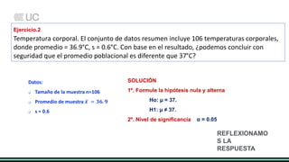 Ejercicio.2
Temperatura corporal. El conjunto de datos resumen incluye 106 temperaturas corporales,
donde promedio = 36.9°C, s = 0.6°C. Con base en el resultado, ¿podemos concluir con
seguridad que el promedio poblacional es diferente que 37°C?
Datos:
 Tamaño de la muestra n=106
 Promedio de muestra 𝒙 = 𝟑𝟔. 𝟗
 s = 0.6
SOLUCIÓN
1º. Formule la hipótesis nula y alterna
Ho: µ = 37.
H1: µ ≠ 37.
2º. Nivel de significancia α = 0.05
REFLEXIONAMO
S LA
RESPUESTA
 