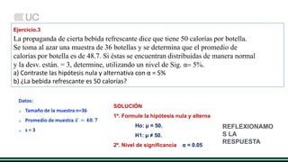 Ejercicio.3
La propaganda de cierta bebida refrescante dice que tiene 50 calorías por botella.
Se toma al azar una muestra de 36 botellas y se determina que el promedio de
calorías por botella es de 48.7. Si éstas se encuentran distribuidas de manera normal
y la desv. están. = 3, determine, utilizando un nivel de Sig. α 5%.
a) Contraste las hipótesis nula y alternativa con α = 5%
b) ¿La bebida refrescante es 50 calorías?
Datos:
 Tamaño de la muestra n=36
 Promedio de muestra 𝒙 = 𝟒𝟖. 𝟕
 s = 3
SOLUCIÓN
1º. Formule la hipótesis nula y alterna
Ho: µ = 50.
H1: µ ≠ 50.
2º. Nivel de significancia α = 0.05
REFLEXIONAMO
S LA
RESPUESTA
 