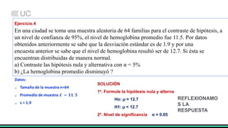 Ejercicio.4
En una ciudad se toma una muestra aleatoria de 64 familias para el contraste de hipótesis, a
un nivel de confianza de 95%, el nivel de hemoglobina promedio fue 11.5. Por datos
obtenidos anteriormente se sabe que la desviación estándar es de 1.9 y por una
encuesta anterior se sabe que el nivel de hemoglobina resultó ser de 12.7. Si ésta se
encuentran distribuidas de manera normal.
a) Contraste las hipótesis nula y alternativa con α = 5%
b) ¿La hemoglobina promedio disminuyó ?
Datos:
 Tamaño de la muestra n=64
 Promedio de muestra 𝒙 = 𝟏𝟏. 𝟓
 s = 1.9
SOLUCIÓN
1º. Formule la hipótesis nula y alterna
Ho: µ = 12.7
H1: µ < 12.7
2º. Nivel de significancia α = 0.05
REFLEXIONAMO
S LA
RESPUESTA
 