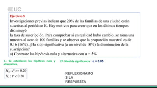 Ejercicio.5
Investigaciones previas indican que 20% de las familias de una ciudad están
suscritas al periódico K. Hay motivos para creer que en los últimos tiempos
disminuyó
la tasa de suscripción. Para comprobar si en realidad hubo cambio, se toma una
muestra al azar de 100 familias y se observa que la proporción muestral es de
0.16 (16%). ¿Ha sido significativa (a un nivel de 10%) la disminución de la
suscripción?
a) Contraste las hipótesis nula y alternativa con α = 5%
2º. Nivel de significancia α = 0.05
1.- Se establecen las hipótesis nula y
alternativa.
20
.
0
:
20
.
0
:
1
0


P
H
P
H
REFLEXIONAMO
S LA
RESPUESTA
 