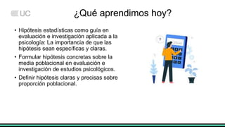 ¿Qué aprendimos hoy?
• Hipótesis estadísticas como guía en
evaluación e investigación aplicada a la
psicología: La importancia de que las
hipótesis sean específicas y claras.
• Formular hipótesis concretas sobre la
media poblacional en evaluación e
investigación de estudios psicológicos.
• Definir hipótesis claras y precisas sobre
proporción poblacional.
 
