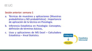 Sesión anterior: semana 1
a. Técnicas de muestreo y aplicaciones [Muestras
probabilístico y NO probabilístico] : Importancia
de aplicación de la técnica en Psicología.
b. Inferencia Estadística en Psicología: Conceptos,
definición de términos básicos,
c. Usos y aplicaciones de MS Excel – Calculadora
Estadística – Xreal Statistics.
 