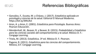 Referencias Bibliográficas
• González, F., Escoto, M. y Chávez, J. (2017). Estadística aplicada en
psicología y ciencias de la salud. Editorial El Manual Moderno.
https://bit.ly/39hLRct
• Aron, A. y Aron, E. (2001). Estadística para Psicología. Buenos Aires:
Pearson Educación.
• Mendenhall, W., Beaver, R. y Beaver, B. (2015). Probabilidad y Estadística
para las ciencias sociales del comportamiento y la salud. México D. F.:
Cengage Learning.
• Triola, M. (2013). Estadística. 3ª ed. México D. F.: Pearson.
• Pagano, R. (2011). Estadística para las ciencias del comportamiento.
México, D.F. Cengage Learning.
 