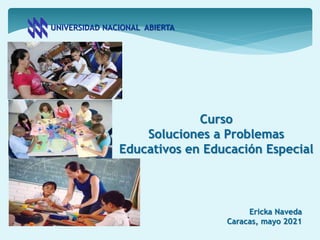 UNIVERSIDAD NACIONAL ABIERTA
Curso
Soluciones a Problemas
Educativos en Educación Especial
Ericka Naveda
Caracas, mayo 2021
 