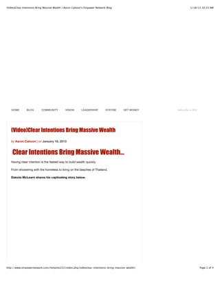 (Video)Clear Intentions Bring Massive Wealth | Aaron Cahoon's Empower Network Blog                           1/18/13 10:23 AM




   HOME        BLOG        COMMUNITY         VISION       LEADERSHIP         SYSTEM   GET MONEY    Subscribe to RSS




   (Video)Clear Intentions Bring Massive Wealth
   by Aaron Cahoon | on January 18, 2013



    Clear Intentions Bring Massive Wealth…
   Having clear intention is the fastest way to build wealth quickly.

   From showering with the homeless to living on the beaches of Thailand.

   Dakota McLearn shares his captivating story below.




http://www.empowernetwork.com/helipilot222/index.php/videoclear-intentions-bring-massive-wealth/                      Page 1 of 4
 