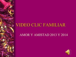 VIDEO CLIC FAMILIAR 
AMOR Y AMISTAD 2013 Y 2014 
 
