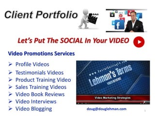 1
Let’s Put The SOCIAL In Your VIDEO
Video Promotions Services
 Profile Videos
 Testimonials Videos
 Product Training Video
 Sales Training Videos
 Video Book Reviews
 Video Interviews
 Video Blogging doug@douglehman.com
 