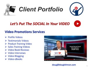 1
Let’s Put The SOCIAL In Your VIDEO
Video Promotions Services
➢ Profile Videos
➢ Testimonials Videos
➢ Product Training Video
➢ Sales Training Videos
➢ Video Book Reviews
➢ Video Interviews
➢ Video Blogging
➢ Video eBooks
doug@douglehman.com
 