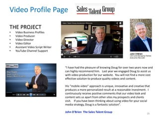 Video Profile Page
THE PROJECT
• Video Business Profiles
• Video Producer
• Video Director
• Video Editor
• Assistant Video Script Writer
• YouTube Channel Support
19
“I have had the pleasure of knowing Doug for over two years now and
can highly recommend him. Last year we engaged Doug to assist us
with video production for our website. You will not find a more cost
effective solution to produce quality videos and content.
His “mobile video” approach is unique, innovative and creative that
produces a more personalized result at a reasonable investment. I
continuously receive positive comments that our video look and
content sets us apart from other sites my prospects and clients
visit. If you have been thinking about using video for your social
media strategy, Doug is a fantastic solution”.
John O’Brien The Sales Talent Group
 