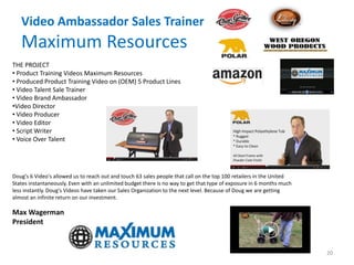 Video Ambassador Sales Trainer
Maximum Resources
THE PROJECT
• Product Training Videos Maximum Resources
• Produced Product Training Video on (OEM) 5 Product Lines
• Video Talent Sale Trainer
• Video Brand Ambassador
•Video Director
• Video Producer
• Video Editor
• Script Writer
• Voice Over Talent
Doug's 6 Video's allowed us to reach out and touch 63 sales people that call on the top 100 retailers in the United
States instantaneously. Even with an unlimited budget there is no way to get that type of exposure in 6 months much
less instantly. Doug's Videos have taken our Sales Organization to the next level. Because of Doug we are getting
almost an infinite return on our investment.
Max Wagerman
President
20
 