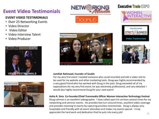 Event Video Testimonials
Ashia R. Sims Co-Founder/Chief Transmedia Officer Women Interactive Technology Festival
Doug Lehman is an excellent videographer. I have called upon his services several times for my
networking and seminar events. He provides fast turn around times, excellent video coverage
and provides meaning to events by capturing priceless testimonials. Doug is always very
hospitable and friendly with all event attendees and makes my events special. I truly
appreciate the hard work and dedication that he puts into every job!
EVENT VIDEO TESTIMONIALS
• Over 25 Networking Events
• Video Director
• Video Editor
• Video Interview Talent
• Video Producer
Jamillah Rahmaad, Founder of Soukle
For my very first event I needed someone who could recorded and edit a video reel to
be used for my website and other marketing tools. Doug was highly recommended by
a very good friend who has worked with Doug in the past. Doug exceeded all of my
expectations for my very first event, he was extremely professional, and very detailed. I
would also highly recommend Doug for your next event!
21
 
