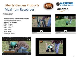 Liberty Garden Products
Maximum Resources
THE PROJECT
• Product Training Videos Liberty Garden
• Produced 8 Training Videos
• Featured on Amazon
• Video Director
• Video Producer
• Video Editor
• Video Talent
• Script Writer
• Voice Over Talent
23
 