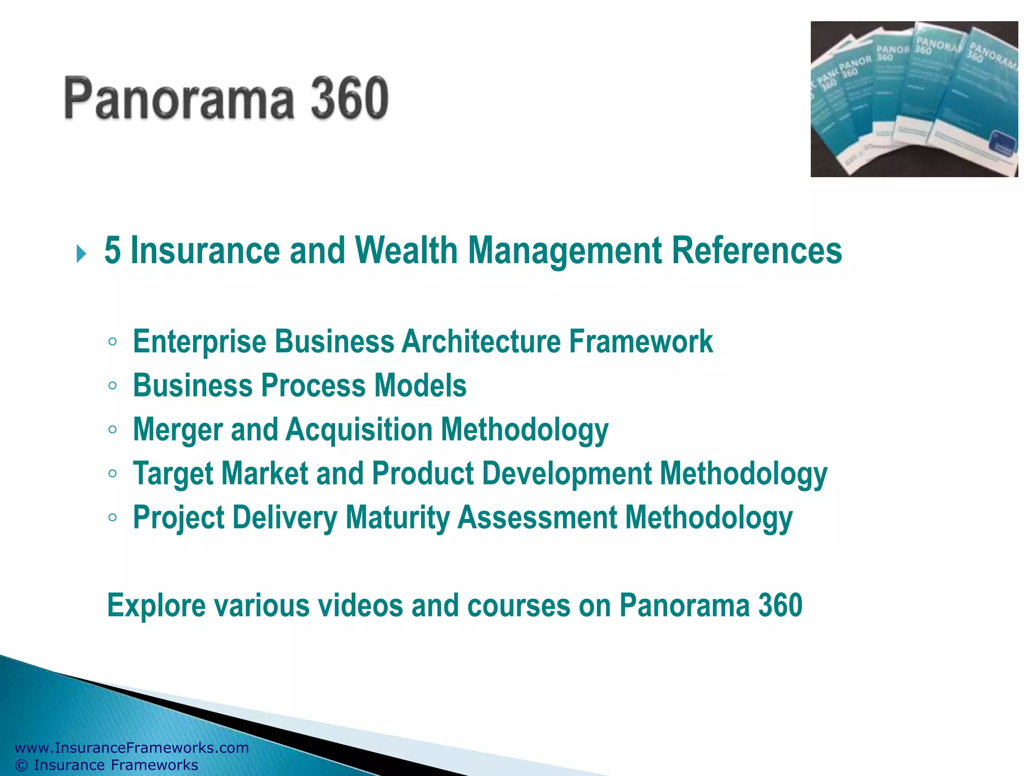www.InsuranceFrameworks.com
© Insurance Frameworks
 5 Insurance and Wealth Management References
◦ Enterprise Business Architecture Framework
◦ Business Process Models
◦ Merger and Acquisition Methodology
◦ Target Market and Product Development Methodology
◦ Project Delivery Maturity Assessment Methodology
Explore various videos and courses on Panorama 360
 