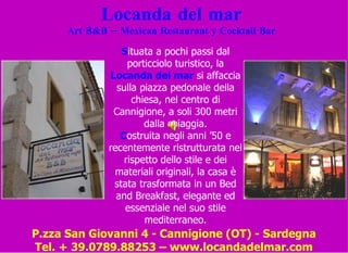 Locanda del mar Art B&B – Mexican Restaurant y Cocktail Bar S ituata a pochi passi dal porticciolo turistico, la  Locanda del mar  si affaccia sulla piazza pedonale della chiesa, nel centro di Cannigione, a soli 300 metri dalla spiaggia. C ostruita negli anni ’50 e recentemente ristrutturata nel rispetto dello stile e dei materiali originali, la casa è stata trasformata in un Bed and Breakfast, elegante ed essenziale nel suo stile mediterraneo. P.zza San Giovanni 4 - Cannigione (OT) - Sardegna Tel. + 39.0789.88253 – www.locandadelmar.com 