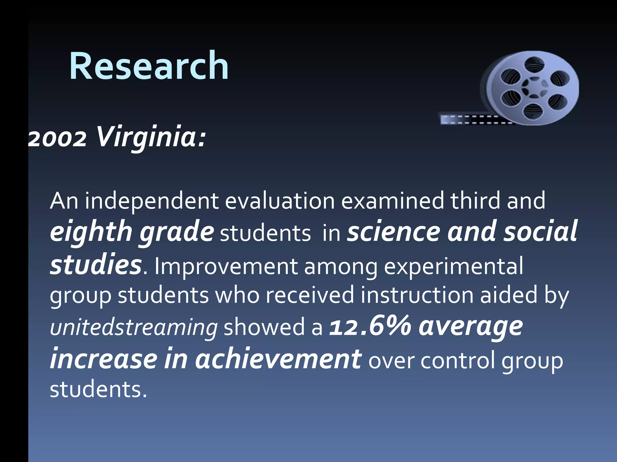 Research 2002 Virginia: An independent evaluation examined third and eighth grade students in science and social studies . Improvement among experimental group students who received instruction aided by unitedstreaming showed a 12.6% average increase in achievement over control group students.