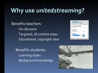 Why use  unitedstreaming ? Benefits teachers: On-demand Targeted, all content areas Educational, copyright clear Benefits students: Learning styles Background knowledge 