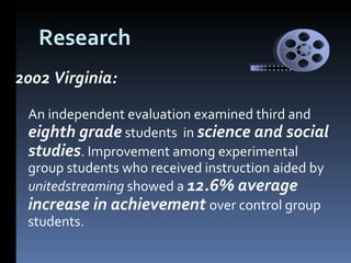 Research 2002 Virginia: An independent evaluation examined third and  eighth grade  students  in  science and social studies . Improvement among experimental group students who received instruction aided by  unitedstreaming  showed a  12.6% average increase in achievement  over control group students.  