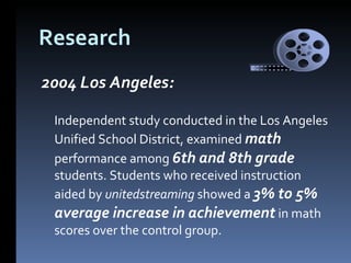 Research 2004 Los Angeles:  Independent study conducted in the Los Angeles Unified School District, examined  math  performance among  6th and 8th grade  students. Students who received instruction aided by  unitedstreaming  showed a  3% to 5% average increase in achievement  in math scores over the control group.  