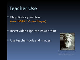 Teacher Use Play clip for your class  (use SMART Video Player) Insert video clips into PowerPoint Use teacher tools and images The philosopher and mathematician Pythagoras.. IRC. 2005. unitedstreaming. 9 March 2008 <http://streaming.discoveryeducation.com/>  