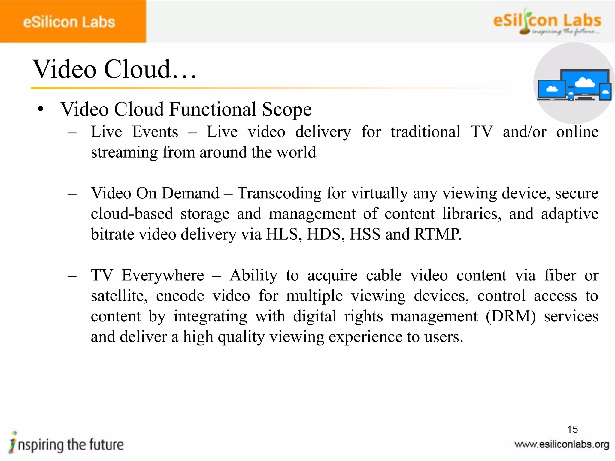 15
• Video Cloud Functional Scope
– Live Events – Live video delivery for traditional TV and/or online
streaming from around the world
– Video On Demand – Transcoding for virtually any viewing device, secure
cloud-based storage and management of content libraries, and adaptive
bitrate video delivery via HLS, HDS, HSS and RTMP.
– TV Everywhere – Ability to acquire cable video content via fiber or
satellite, encode video for multiple viewing devices, control access to
content by integrating with digital rights management (DRM) services
and deliver a high quality viewing experience to users.
Video Cloud…
 