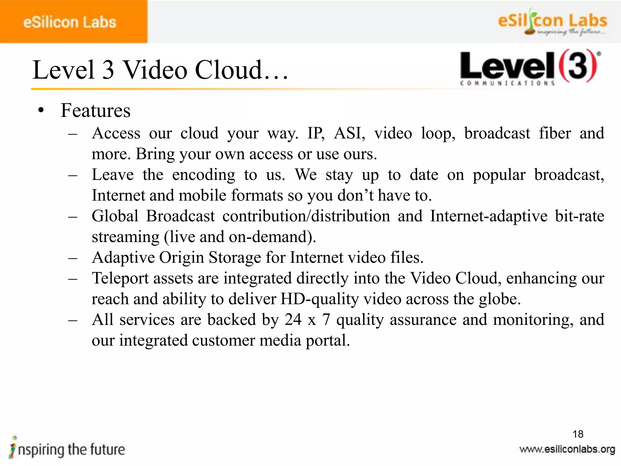 18
• Features
– Access our cloud your way. IP, ASI, video loop, broadcast fiber and
more. Bring your own access or use ours.
– Leave the encoding to us. We stay up to date on popular broadcast,
Internet and mobile formats so you don’t have to.
– Global Broadcast contribution/distribution and Internet-adaptive bit-rate
streaming (live and on-demand).
– Adaptive Origin Storage for Internet video files.
– Teleport assets are integrated directly into the Video Cloud, enhancing our
reach and ability to deliver HD-quality video across the globe.
– All services are backed by 24 x 7 quality assurance and monitoring, and
our integrated customer media portal.
Level 3 Video Cloud…
 