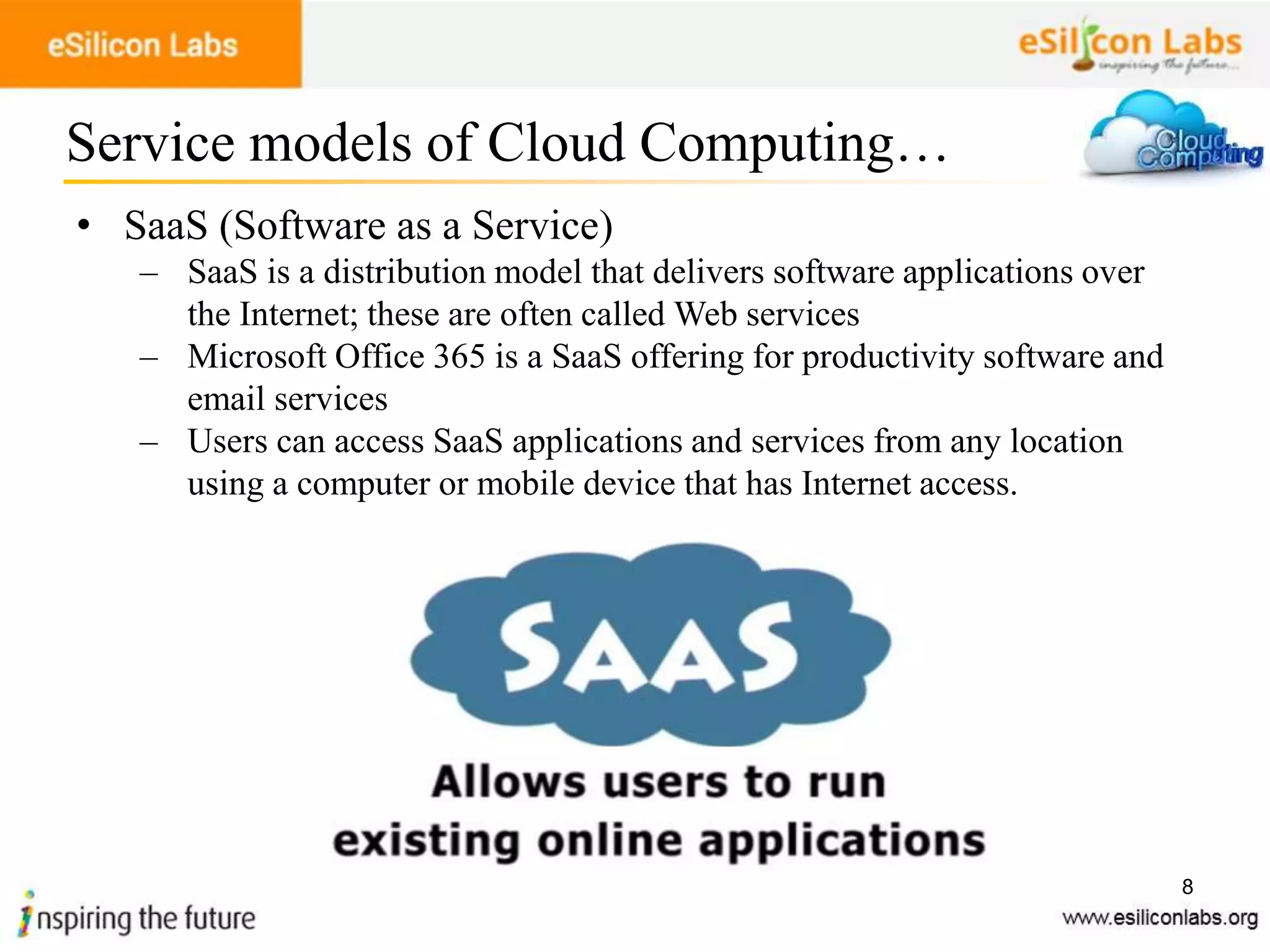8
• SaaS (Software as a Service)
– SaaS is a distribution model that delivers software applications over
the Internet; these are often called Web services
– Microsoft Office 365 is a SaaS offering for productivity software and
email services
– Users can access SaaS applications and services from any location
using a computer or mobile device that has Internet access.
Service models of Cloud Computing…
 