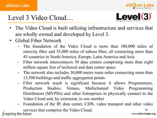 19
• The Video Cloud is built utilizing infrastructure and services that
are wholly owned and developed by Level 3.
• Global Fiber Network
– The foundation of the Video Cloud is more than 100,000 miles of
intercity fiber and 35,000 miles of subsea fiber, all connecting more than
45 countries in North America, Europe, Latin America and Asia
– Fiber network interconnects 50 data centers comprising more than eight
million square feet of technical and data center space
– The network also includes 30,000 metro route miles connecting more than
13,500 buildings and traffic aggregation points
– Fiber network reach is significant because it allows Programmers,
Production Studios, Venues, Multichannel Video Programming
Distributors (MVPDs) and other Enterprises to physically connect to the
Video Cloud and, by extension, to one another
– Foundation of the IP, data center, CDN, video transport and other video
services that comprise the Video Cloud.
Level 3 Video Cloud…
 
