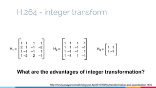 H.264 - integer transform
http://mrutyunjayahiremath.blogspot.tw/2010/10/frq-transformation-and-quantization.html
What are the advantages of integer transformation?
 