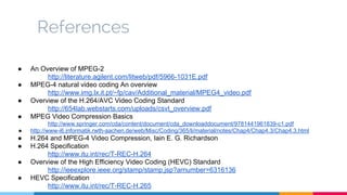 References
● An Overview of MPEG-2
http://literature.agilent.com/litweb/pdf/5966-1031E.pdf
● MPEG-4 natural video coding An overview
http://www.img.lx.it.pt/~fp/cav/Additional_material/MPEG4_video.pdf
● Overview of the H.264/AVC Video Coding Standard
http://654lab.webstarts.com/uploads/csvt_overview.pdf
● MPEG Video Compression Basics
http://www.springer.com/cda/content/document/cda_downloaddocument/9781441961839-c1.pdf
● http://www-i6.informatik.rwth-aachen.de/web/Misc/Coding/365/li/material/notes/Chap4/Chap4.3/Chap4.3.html
● H.264 and MPEG-4 Video Compression, Iain E. G. Richardson
● H.264 Specification
http://www.itu.int/rec/T-REC-H.264
● Overview of the High Efficiency Video Coding (HEVC) Standard
http://ieeexplore.ieee.org/stamp/stamp.jsp?arnumber=6316136
● HEVC Specification
http://www.itu.int/rec/T-REC-H.265
 
