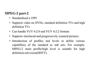 MPEG-2 part-2
• Standardised n 1995
• Supports video on DVDs, standard definition TVs and high
definition TVs
• Can handle YUV 4:2:0 and YUV 4:2:2 formats
• Supports interlaced and progressively scanned pictures
• Introduction of profiles and levels to define various
capabilities of the standard as sub sets. For example,
MPEG-2 main profile/high level is suitable for high
definition television(HDTV)
 