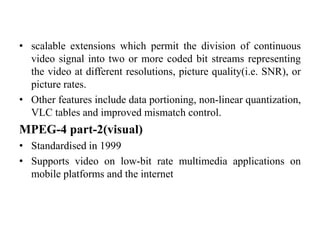 • scalable extensions which permit the division of continuous
video signal into two or more coded bit streams representing
the video at different resolutions, picture quality(i.e. SNR), or
picture rates.
• Other features include data portioning, non-linear quantization,
VLC tables and improved mismatch control.
MPEG-4 part-2(visual)
• Standardised in 1999
• Supports video on low-bit rate multimedia applications on
mobile platforms and the internet
 