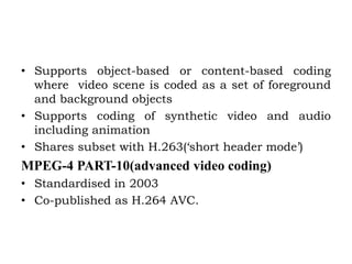 • Supports object-based or content-based coding
where video scene is coded as a set of foreground
and background objects
• Supports coding of synthetic video and audio
including animation
• Shares subset with H.263(‘short header mode’)
MPEG-4 PART-10(advanced video coding)
• Standardised in 2003
• Co-published as H.264 AVC.
 