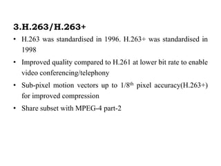 3.H.263/H.263+
• H.263 was standardised in 1996. H.263+ was standardised in
1998
• Improved quality compared to H.261 at lower bit rate to enable
video conferencing/telephony
• Sub-pixel motion vectors up to 1/8th pixel accuracy(H.263+)
for improved compression
• Share subset with MPEG-4 part-2
 