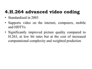 4.H.264 advanced video coding
• Standardised in 2003
• Supports video on the internet, computers, mobile
and HDTVs
• Significantly improved picture quality compared to
H.263, at low bit rates but at the cost of increased
computational complexity and weighted prediction
 