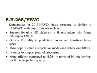 5.H.265/HEVC
Standardises in 2013,HEVCs basic structure is similar to
H.24/AVC with improvements such as
• Support for ultra HD video up to 8k resolutions with frame
rates up to 120 fps
• Greater flexibility in prediction modes and transform block
sizes
• More sophisticated interpolation modes and deblocking filters
• Features to support parallel processing
• More efficient compared to H.264 in terms of bit rate savings
for the same picture quality
 