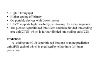 • High Throughput
• Higher coding efficiency
• On portable devices with Lower power
• HEVC supports high flexibility partitioning for video sequence
• The picture is partitioned into slices and then divided into coding
tree unit(CTU) which is furthur divided into coding units(CU)
Prediction:
A coding unit(CU) is partitioned into one or more prediction
units(PU) each of which is predicted by either intra (or) inter
prediction
 