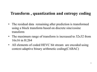 Transform , quantization and entropy coding
• The residual data remaining after prediction is transformed
using a block transform based on discrete sine/cosine
transform
• The maximum range of transform is increased to 32x32 from
16x16 in H.264
• All elements of coded HEVC bit stream are encoded using
context adaptive binary arithmetic coding(CABAC)
32
 