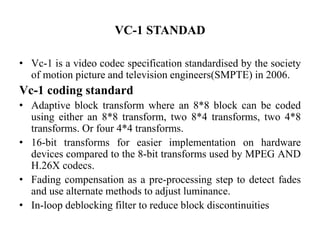 VC-1 STANDAD
• Vc-1 is a video codec specification standardised by the society
of motion picture and television engineers(SMPTE) in 2006.
Vc-1 coding standard
• Adaptive block transform where an 8*8 block can be coded
using either an 8*8 transform, two 8*4 transforms, two 4*8
transforms. Or four 4*4 transforms.
• 16-bit transforms for easier implementation on hardware
devices compared to the 8-bit transforms used by MPEG AND
H.26X codecs.
• Fading compensation as a pre-processing step to detect fades
and use alternate methods to adjust luminance.
• In-loop deblocking filter to reduce block discontinuities
 